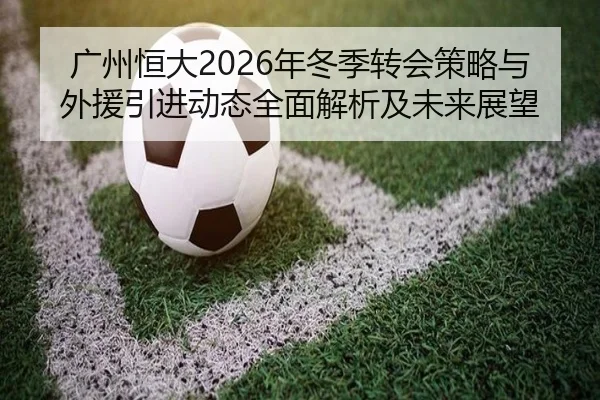 广州恒大2026年冬季转会策略与外援引进动态全面解析及未来展望 | HTH